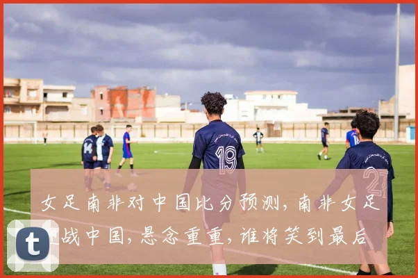 女足南非对中国比分预测,南非女足迎战中国,悬念重重,谁将笑到最后