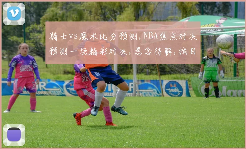 骑士vs魔术比分预测,NBA焦点对决预测一场精彩对决,悬念待解,拭目以待