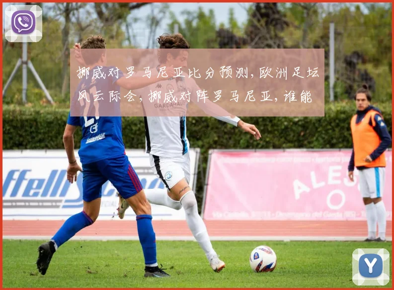 挪威对罗马尼亚比分预测,欧洲足坛风云际会,挪威对阵罗马尼亚,谁能笑到最后